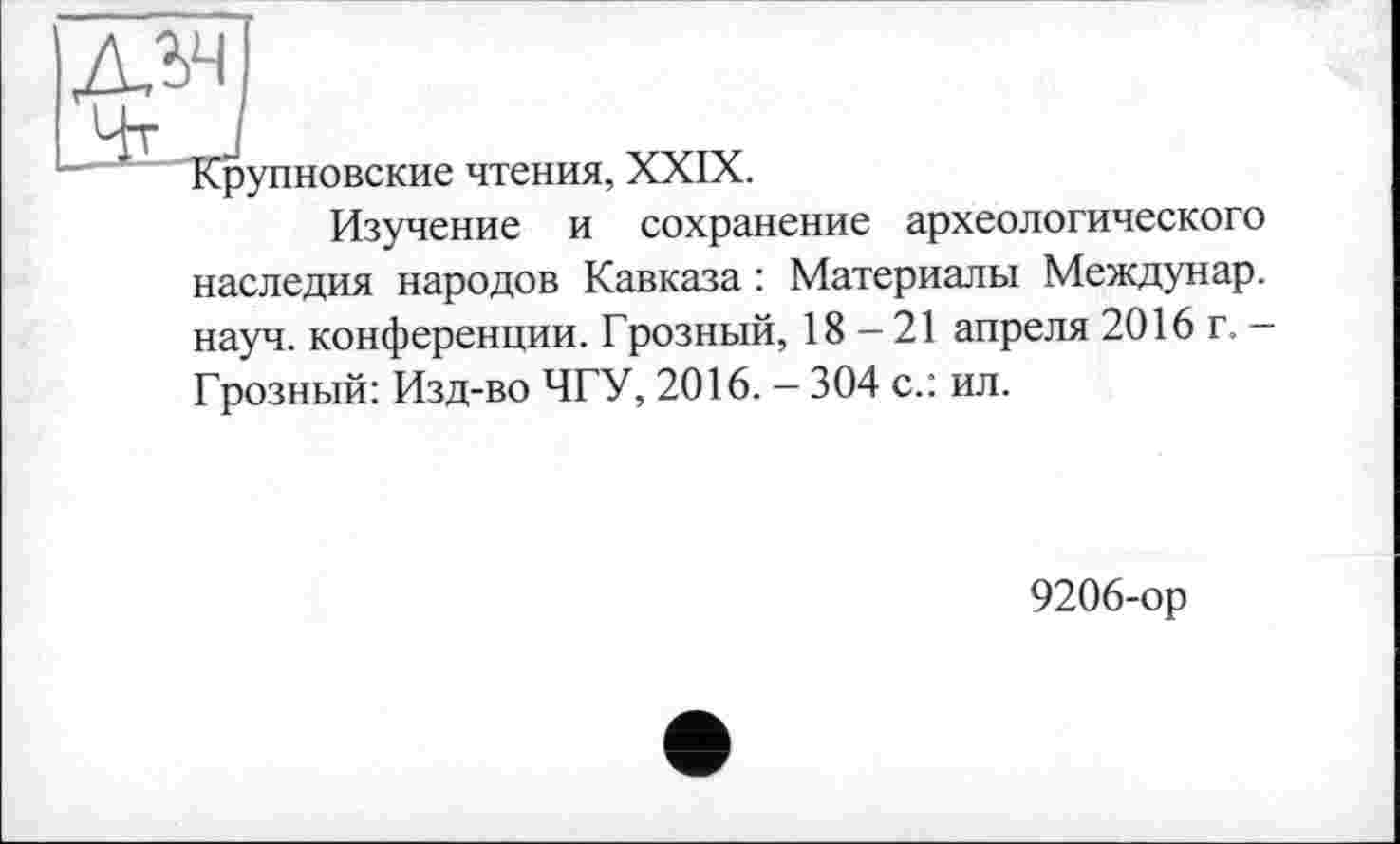 ﻿Крупновские чтения, XXIX.
Изучение и сохранение археологического наследия народов Кавказа : Материалы Междунар. науч, конференции. Грозный, 18-21 апреля 2016 г. -Грозный: Изд-во ЧГУ, 2016. — 304 с.: ил.
9206-ор